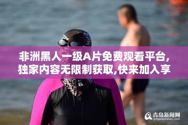 非洲黑人一级A片免费观看平台,独家内容无限制获取,快来加入享受