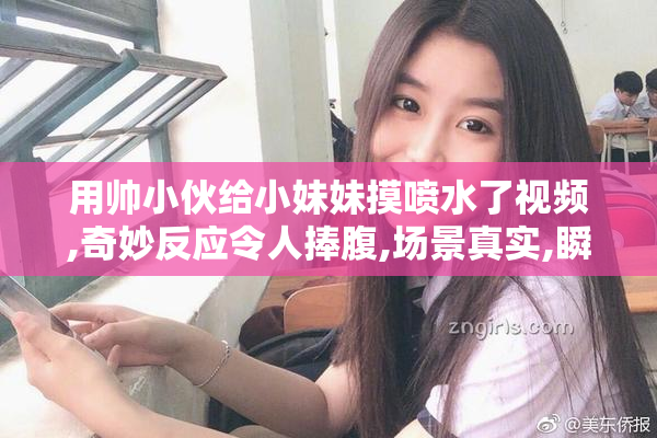 用帅小伙给小妹妹摸喷水了视频,奇妙反应令人捧腹,场景真实,瞬间刷