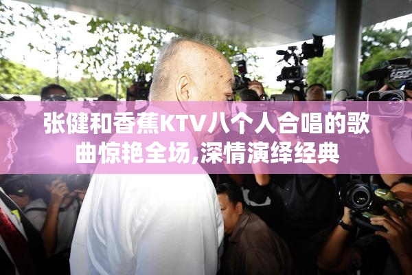 张健和香蕉KTV八个人合唱的歌曲惊艳全场,深情演绎经典