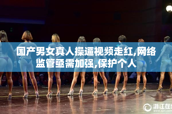 国产男女真人操逼视频走红,网络监管亟需加强,保护个人