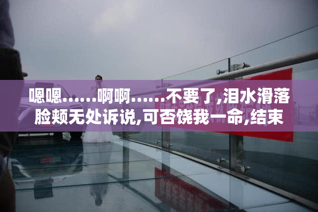 嗯嗯……啊啊……不要了,泪水滑落脸颊无处诉说,可否饶我一命,结束