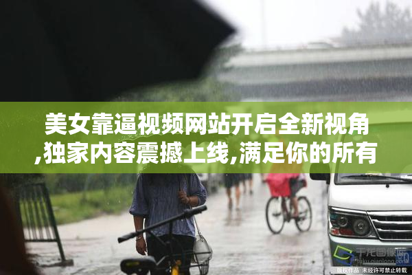 美女靠逼视频网站开启全新视角,独家内容震撼上线,满足你的所有