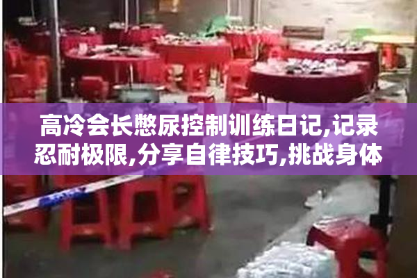 高冷会长憋尿控制训练日记,记录忍耐极限,分享自律技巧,挑战身体与