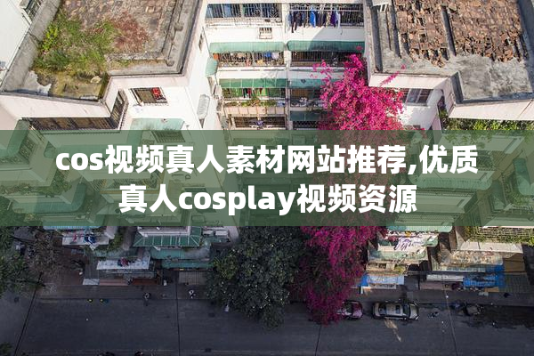 cos视频真人素材网站推荐,优质真人cosplay视频资源