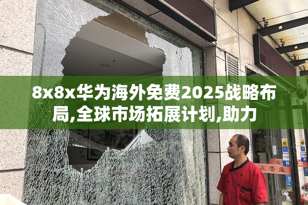 8x8x华为海外免费2025战略布局,全球市场拓展计划,助力