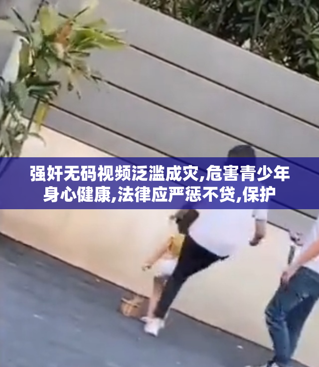 强奸无码视频泛滥成灾,危害青少年身心健康,法律应严惩不贷,保护