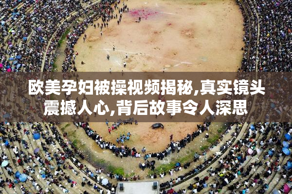 欧美孕妇被操视频揭秘,真实镜头震撼人心,背后故事令人深思
