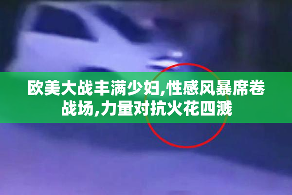 欧美大战丰满少妇,性感风暴席卷战场,力量对抗火花四溅