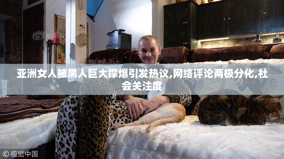 亚洲女人被黑人巨大撑爆引发热议,网络评论两极分化,社会关注度