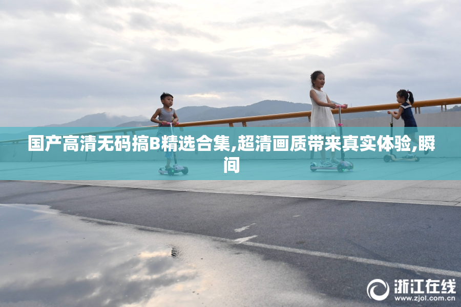 国产高清无码搞B精选合集,超清画质带来真实体验,瞬间
