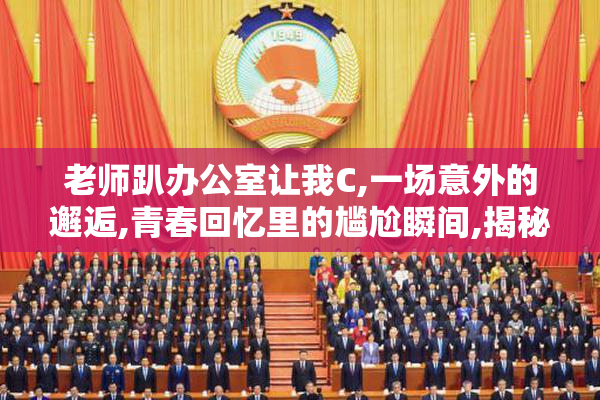 老师趴办公室让我C,一场意外的邂逅,青春回忆里的尴尬瞬间,揭秘
