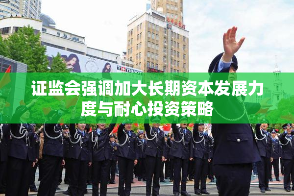 证监会强调加大长期资本发展力度与耐心投资策略