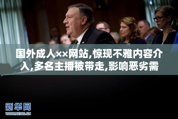 国外成人××网站,惊现不雅内容介入,多名主播被带走,影响恶劣需