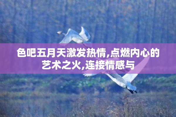 色吧五月天激发热情,点燃内心的艺术之火,连接情感与