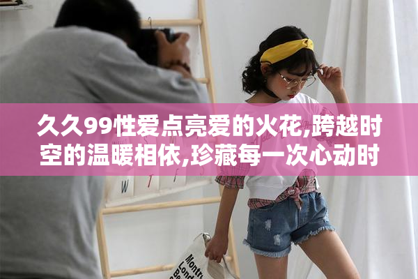 久久99性爱点亮爱的火花,跨越时空的温暖相依,珍藏每一次心动时刻