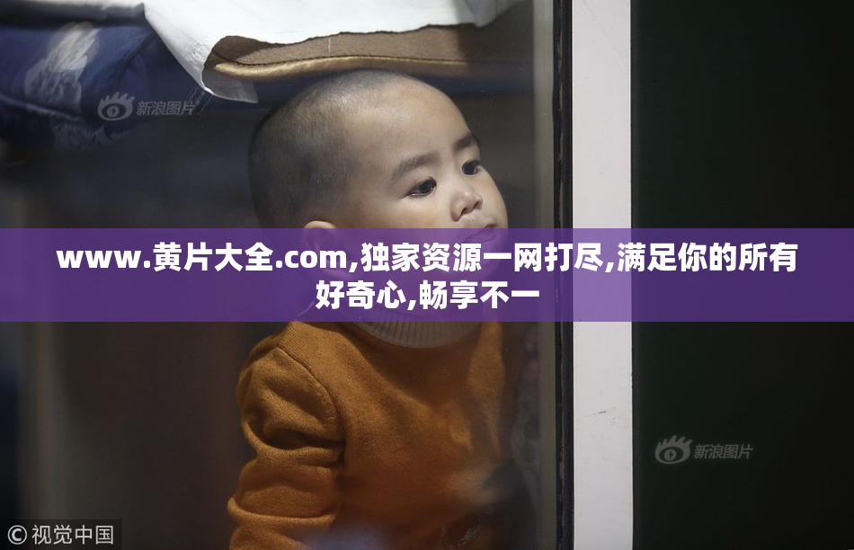 www.黄片大全.com,独家资源一网打尽,满足你的所有好奇心,畅享不一