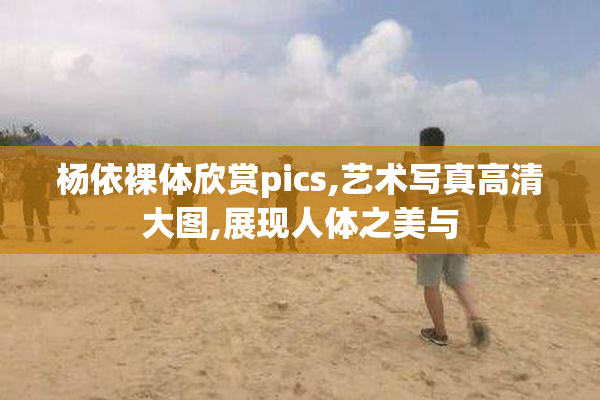 杨依裸体欣赏pics,艺术写真高清大图,展现人体之美与