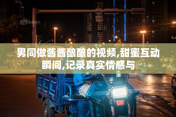 男同做酱酱酿酿的视频,甜蜜互动瞬间,记录真实情感与