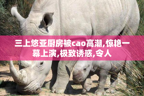 三上悠亚厨房被cao高潮,惊艳一幕上演,极致诱惑,令人