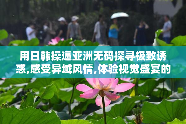 用日韩操逼亚洲无码探寻极致诱惑,感受异域风情,体验视觉盛宴的