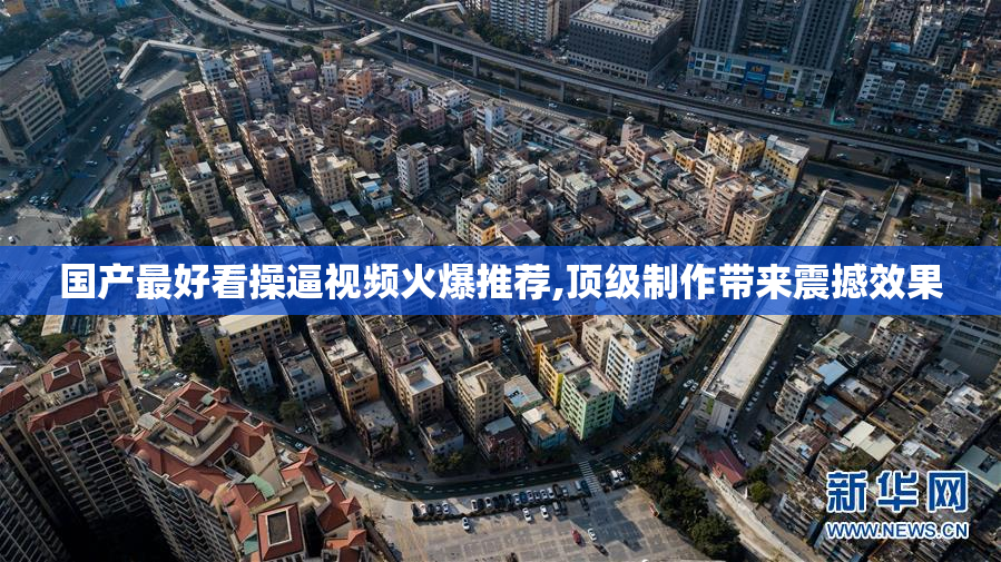 国产最好看操逼视频火爆推荐,顶级制作带来震撼效果