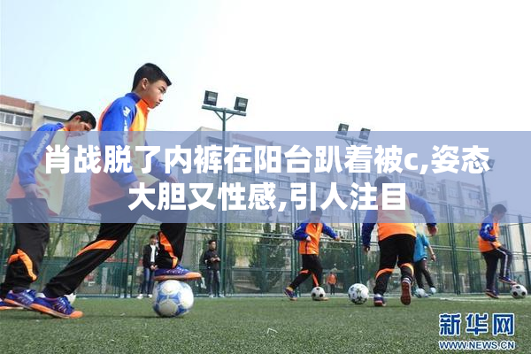 肖战脱了内裤在阳台趴着被c,姿态大胆又性感,引人注目