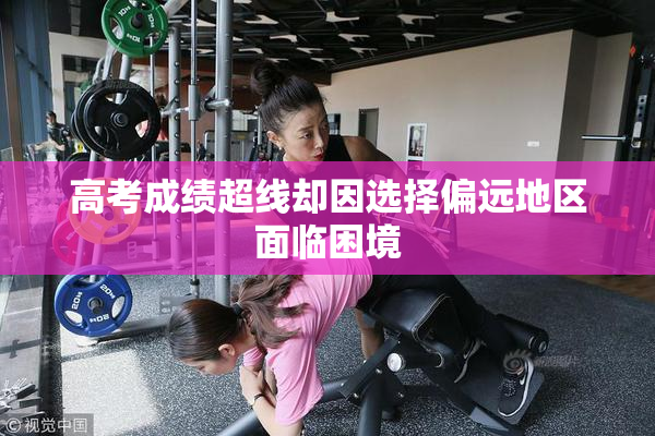高考成绩超线却因选择偏远地区面临困境