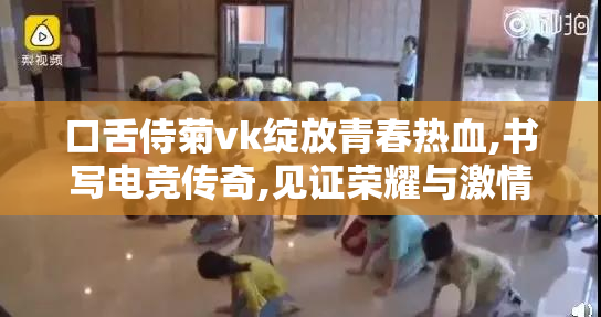 口舌侍菊vk绽放青春热血,书写电竞传奇,见证荣耀与激情的巅峰对决