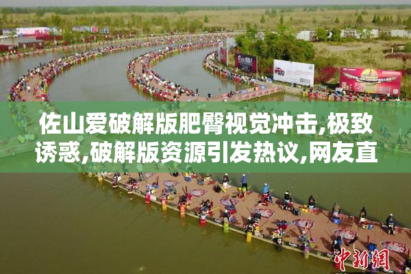 佐山爱破解版肥臀视觉冲击,极致诱惑,破解版资源引发热议,网友直呼