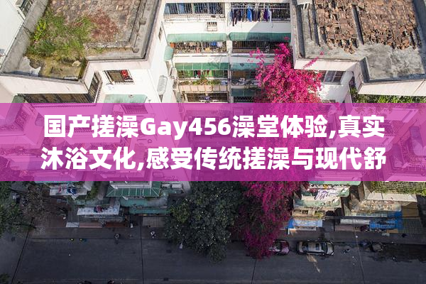 国产搓澡Gay456澡堂体验,真实沐浴文化,感受传统搓澡与现代舒适结合