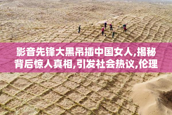 影音先锋大黑吊插中国女人,揭秘背后惊人真相,引发社会热议,伦理