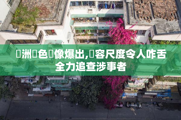 亞洲黃色錄像爆出,內容尺度令人咋舌全力追查涉事者