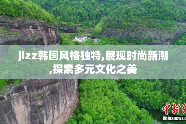 jizz韩国风格独特,展现时尚新潮,探索多元文化之美