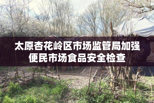 太原杏花岭区市场监管局加强便民市场食品安全检查