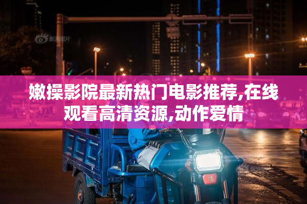 嫩操影院最新热门电影推荐,在线观看高清资源,动作爱情