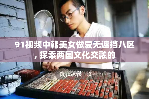 91视频中韩美女做爱无遮挡八区, 探索两国文化交融的