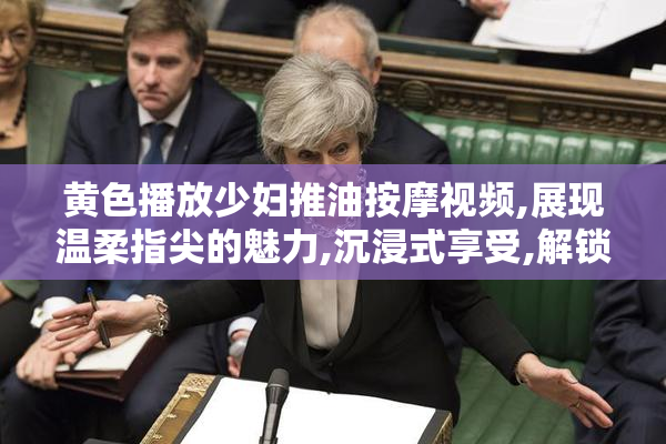 黄色播放少妇推油按摩视频,展现温柔指尖的魅力,沉浸式享受,解锁
