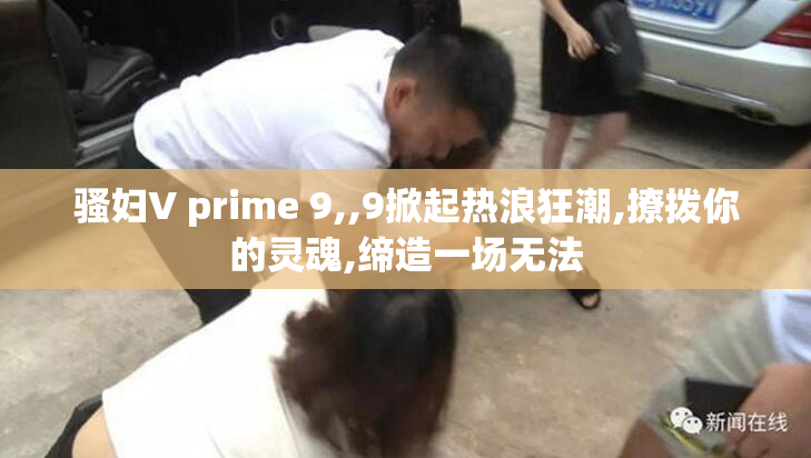 骚妇V prime 9,,9掀起热浪狂潮,撩拨你的灵魂,缔造一场无法