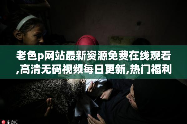 老色p网站最新资源免费在线观看,高清无码视频每日更新,热门福利