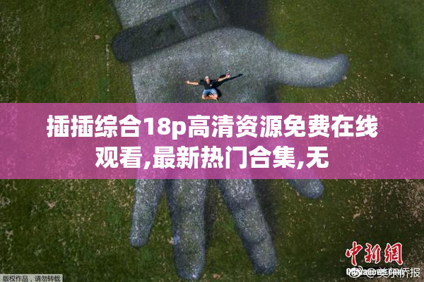 插插综合18p高清资源免费在线观看,最新热门合集,无