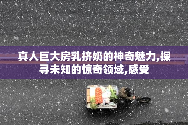 真人巨大房乳挤奶的神奇魅力,探寻未知的惊奇领域,感受