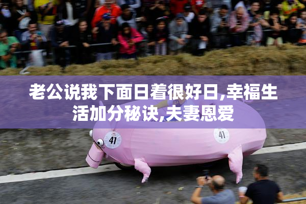 老公说我下面日着很好日,幸福生活加分秘诀,夫妻恩爱