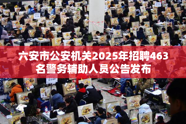 六安市公安机关2025年招聘463名警务辅助人员公告发布