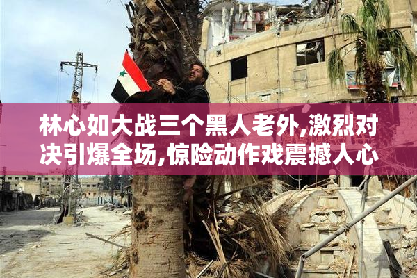 林心如大战三个黑人老外,激烈对决引爆全场,惊险动作戏震撼人心