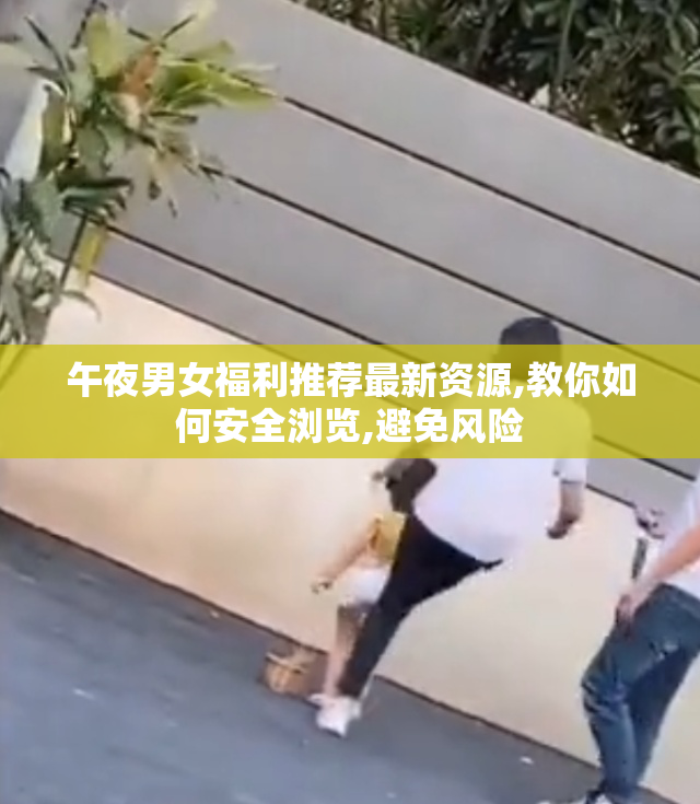 午夜男女福利推荐最新资源,教你如何安全浏览,避免风险