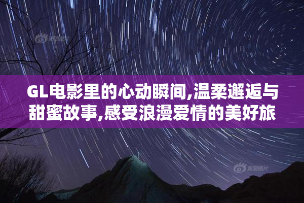 GL电影里的心动瞬间,温柔邂逅与甜蜜故事,感受浪漫爱情的美好旅程