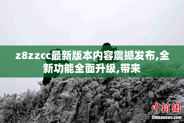 z8zzcc最新版本内容震撼发布,全新功能全面升级,带来