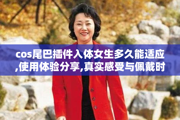cos尾巴插件入体女生多久能适应,使用体验分享,真实感受与佩戴时间