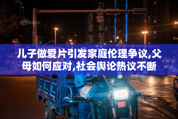 儿子做爱片引发家庭伦理争议,父母如何应对,社会舆论热议不断