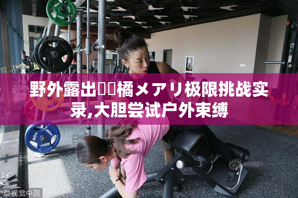 野外露出緊縛橘メアリ极限挑战实录,大胆尝试户外束缚